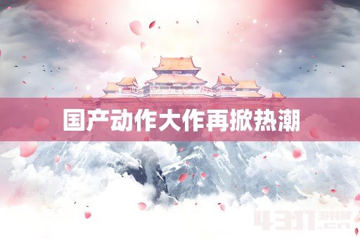 国产动作大作再掀热潮