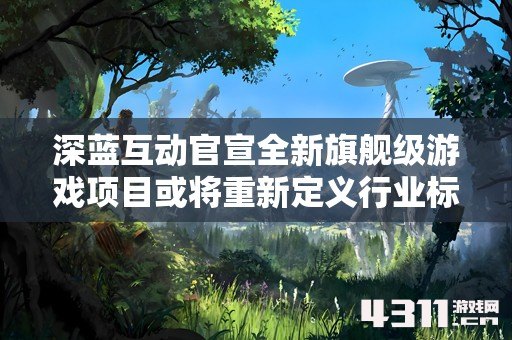 深蓝互动官宣全新旗舰级游戏项目或将重新定义行业标准